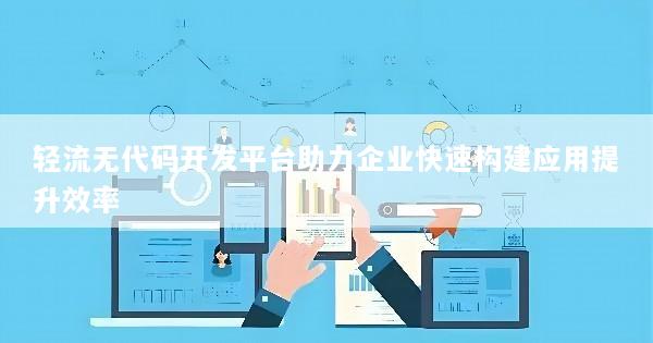 轻流无代码开发平台助力企业快速构建应用提升效率