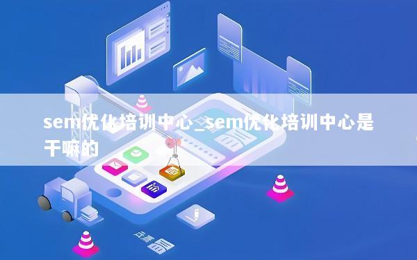 sem优化培训中心_sem优化培训中心是干嘛的